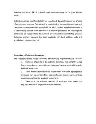 selection procedure. All the potential candidates who apply for the given job are
tested.
But selection must be differentiated from recruitment, though these are two phases
of employment process. Recruitment is considered to be a positive process as it
motivates more of candidates to apply for the job. It creates a pool of applicants. It
is just sourcing of data. While selection is a negative process as the inappropriate
candidates are rejected here. Recruitment precedes selection in staffing process.
Selection involves choosing the best candidate with best abilities, skills and
knowledge for the required job.
Essentials of Selection Procedure
The selection process can be successful if the following requirements are satisfied:
1. Someone should have the authority to select. This authority comes
from the employment requisition as developed by an analysis of the work-
load and work force.
2. There must be some standard of personnel with which a prospective
employee may be compared i.e., a comprehensive job description and job
specification should be available beforehand.
3. There must be sufficient number of applicants from whom the
required number of employees may be selected.
 
