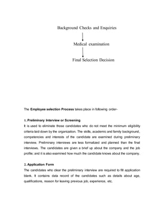 Background Checks and Enquiries
Medical examination
Final Selection Decision
The Employee selection Process takes place in following order-
1. Preliminary Interview or Screening
It is used to eliminate those candidates who do not meet the minimum eligibility
criteria laid down by the organization. The skills, academic and family background,
competencies and interests of the candidate are examined during preliminary
interview. Preliminary interviews are less formalized and planned than the final
interviews. The candidates are given a brief up about the company and the job
profile; and it is also examined how much the candidate knows about the company.
2. Application Form
The candidates who clear the preliminary interview are required to fill application
blank. It contains data record of the candidates such as details about age,
qualifications, reason for leaving previous job, experience, etc.
 