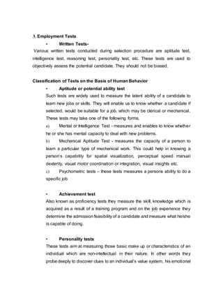 3. Employment Tests
• Written Tests-
Various written tests conducted during selection procedure are aptitude test,
intelligence test, reasoning test, personality test, etc. These tests are used to
objectively assess the potential candidate. They should not be biased.
Classification of Tests on the Basis of Human Behavior
• Aptitude or potential ability test
Such tests are widely used to measure the latent ability of a candidate to
learn new jobs or skills. They will enable us to know whether a candidate if
selected, would be suitable for a job, which may be clerical or mechanical.
These tests may take one of the following forms.
a) Mental or Intelligence Test - measures and enables to know whether
he or she has mental capacity to deal with new problems.
b) Mechanical Aptitude Test - measures the capacity of a person to
learn a particular type of mechanical work. This could help in knowing a
person’s capability for spatial visualization, perceptual speed manual
dexterity, visual motor coordination or integration, visual insights etc.
c) Psychometric tests – these tests measures a persons ability to do a
specific job
• Achievement test
Also known as proficiency tests they measure the skill, knowledge which is
acquired as a result of a training program and on the job experience they
determine the admission feasibility of a candidate and measure what he/she
is capable of doing.
• Personality tests
These tests aim at measuring those basic make up or characteristics of an
individual which are non-intellectual in their nature. In other words they
probe deeply to discover clues to an individual’s value system, his emotional
 