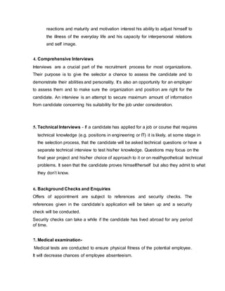 reactions and maturity and motivation interest his ability to adjust himself to
the illness of the everyday life and his capacity for interpersonal relations
and self image.
4. Comprehensive Interviews
Interviews are a crucial part of the recruitment process for most organizations.
Their purpose is to give the selector a chance to assess the candidate and to
demonstrate their abilities and personality. It’s also an opportunity for an employer
to assess them and to make sure the organization and position are right for the
candidate. An interview is an attempt to secure maximum amount of information
from candidate concerning his suitability for the job under consideration.
5. Technical Interviews - If a candidate has applied for a job or course that requires
technical knowledge (e.g. positions in engineering or IT) it is likely, at some stage in
the selection process, that the candidate will be asked technical questions or have a
separate technical interview to test his/her knowledge. Questions may focus on the
final year project and his/her choice of approach to it or on real/hypothetical technical
problems. It seen that the candidate proves himself/herself but also they admit to what
they don’t know.
6. Background Checks and Enquiries
Offers of appointment are subject to references and security checks. The
references given in the candidate’s application will be taken up and a security
check will be conducted.
Security checks can take a while if the candidate has lived abroad for any period
of time.
7. Medical examination-
Medical tests are conducted to ensure physical fitness of the potential employee.
It will decrease chances of employee absenteeism.
 