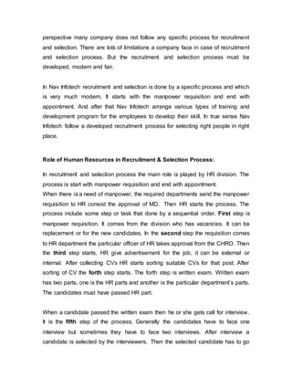 perspective many company does not follow any specific process for recruitment
and selection. There are lots of limitations a company face in case of recruitment
and selection process. But the recruitment and selection process must be
developed, modern and fair.
In Nav Infotech recruitment and selection is done by a specific process and which
is very much modern. It starts with the manpower requisition and end with
appointment. And after that Nav Infotech arrange various types of training and
development program for the employees to develop their skill. In true sense Nav
Infotech follow a developed recruitment process for selecting right people in right
place.
Role of Human Resources in Recruitment & Selection Process:
In recruitment and selection process the main role is played by HR division. The
process is start with manpower requisition and end with appointment.
When there is a need of manpower, the required departments send the manpower
requisition to HR consist the approval of MD. Then HR starts the process. The
process include some step or task that done by a sequential order. First step is
manpower requisition. It comes from the division who has vacancies. It can be
replacement or for the new candidates. In the second step the requisition comes
to HR department the particular officer of HR takes approval from the CHRO. Then
the third step starts, HR give advertisement for the job, it can be external or
internal. After collecting CVs HR starts sorting suitable CVs for that post. After
sorting of CV the forth step starts. The forth step is written exam. Written exam
has two parts, one is the HR parts and another is the particular department’s parts.
The candidates must have passed HR part.
When a candidate passed the written exam then he or she gets call for interview.
It is the fifth step of the process. Generally the candidates have to face one
interview but sometimes they have to face two interviews. After interview a
candidate is selected by the interviewers. Then the selected candidate has to go
 