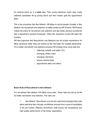 for medical check up. It is sixth step. Then comes reference check step. Lastly
selected candidates fill up joining forms and then he/she gets the appointment
letter.
This is the procedure that Nav Infotech HR follow to recruit people. Actually in Nav
Infotech the recruitment and selection is totally control by HR Division. HR Division
makes the policy for recruitment and selection and also takes decision sometimes
that a department required manpower. When the requisition comes HR starts the
process.
HR also supervise that Recruitment and Selection are not simply mechanisms for
filling vacancies rather they are viewed as the key factor for suitable placements.
For a better recruitment and selection process HR arrange done some task like
- collecting suitable and better CVs
- arranging written exam
- arranging interviews
- ensure medical tests
- appointment letter and others
Basic Rule of Recruitment in Nav Infotech
For recruitment Nav Infotech HR follow some rules. These rules are set up by HR
for better recruitment and selection. The rules are
 Nav Infotech Recruitment is to hire the right kind of people at the right
place selecting them through an effective process from a pool of candidates
in the job market. Effective recruitment shall ensure the competency and
high quality performance of the whole organization.
 