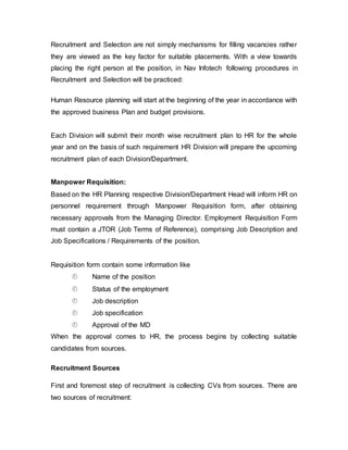 Recruitment and Selection are not simply mechanisms for filling vacancies rather
they are viewed as the key factor for suitable placements. With a view towards
placing the right person at the position, in Nav Infotech following procedures in
Recruitment and Selection will be practiced:
Human Resource planning will start at the beginning of the year in accordance with
the approved business Plan and budget provisions.
Each Division will submit their month wise recruitment plan to HR for the whole
year and on the basis of such requirement HR Division will prepare the upcoming
recruitment plan of each Division/Department.
Manpower Requisition:
Based on the HR Planning respective Division/Department Head will inform HR on
personnel requirement through Manpower Requisition form, after obtaining
necessary approvals from the Managing Director. Employment Requisition Form
must contain a JTOR (Job Terms of Reference), comprising Job Description and
Job Specifications / Requirements of the position.
Requisition form contain some information like
 Name of the position
 Status of the employment
 Job description
 Job specification
 Approval of the MD
When the approval comes to HR, the process begins by collecting suitable
candidates from sources.
Recruitment Sources
First and foremost step of recruitment is collecting CVs from sources. There are
two sources of recruitment:
 