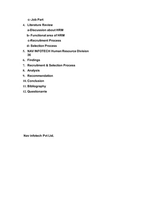 c- Job Part
4. Literature Review
a-Discussion about HRM
b- Functional area of HRM
c-Recruitment Process
d- Selection Process
5. NAV INFOTECH Human Resource Division
36
6. Findings
7. Recruitment & Selection Process
8. Analysis
9. Recommendation
10. Conclusion
11. Bibliography
12. Questionarrie
Nav infotech Pvt Ltd.
 