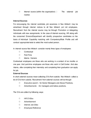  Internal source (within the organization) The external job
market.
Internal Sources
For encouraging the internal candidate, job vacancies in Nav Infotech may be
advertised through internal notices to all Nav Infotech pvt Ltd employees.
Recruitment from the internal source may be through Promotion or delegating
individuals with new assignments. In the case of internal sourcing, HR along with
the concerned Division/Department will identify prospective candidates on the
basis of Individual Capability matching with Competency/Role Profile and will
conduct appropriate tests to select the most suited person.
In internal source Nav Infotech consider mainly three types of employees:
 Contractual
 Part-Time
 Interns / trainers
Contractual employees are those who are working in a contact of six months or
one year. And part-time employees are those who work in Call Center. And also
interns, after completing their internship and completing their graduation can apply
for job.
External Sources
In short external sources mean collecting CVs from outside. Nav Infotech collect a
lot of CVs from outside. Recruitment from external sources will be through
 Executive search – for Senior Managers and Above Positions.
 Advertisements - for managers and below positions.
The CVs are collect by following ways:
 HR CV Box
 Advertisement
 Internet Job Sites
 Employee Reference
 
