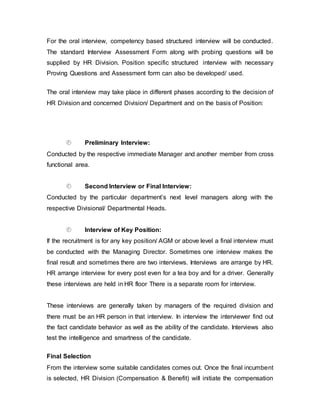 For the oral interview, competency based structured interview will be conducted.
The standard Interview Assessment Form along with probing questions will be
supplied by HR Division. Position specific structured interview with necessary
Proving Questions and Assessment form can also be developed/ used.
The oral interview may take place in different phases according to the decision of
HR Division and concerned Division/ Department and on the basis of Position:
 Preliminary Interview:
Conducted by the respective immediate Manager and another member from cross
functional area.
 Second Interview or Final Interview:
Conducted by the particular department’s next level managers along with the
respective Divisional/ Departmental Heads.
 Interview of Key Position:
If the recruitment is for any key position/ AGM or above level a final interview must
be conducted with the Managing Director. Sometimes one interview makes the
final result and sometimes there are two interviews. Interviews are arrange by HR.
HR arrange interview for every post even for a tea boy and for a driver. Generally
these interviews are held in HR floor There is a separate room for interview.
These interviews are generally taken by managers of the required division and
there must be an HR person in that interview. In interview the interviewer find out
the fact candidate behavior as well as the ability of the candidate. Interviews also
test the intelligence and smartness of the candidate.
Final Selection
From the interview some suitable candidates comes out. Once the final incumbent
is selected, HR Division (Compensation & Benefit) will initiate the compensation
 