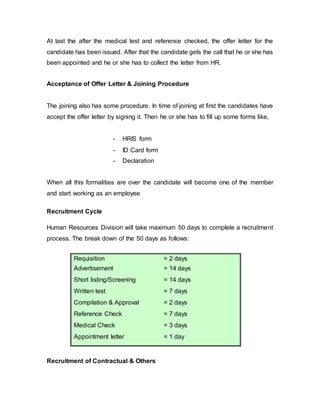 At last the after the medical test and reference checked, the offer letter for the
candidate has been issued. After that the candidate gets the call that he or she has
been appointed and he or she has to collect the letter from HR.
Acceptance of Offer Letter & Joining Procedure
The joining also has some procedure. In time of joining at first the candidates have
accept the offer letter by signing it. Then he or she has to fill up some forms like,
- HRIS form
- ID Card form
- Declaration
When all this formalities are over the candidate will become one of the member
and start working as an employee
Recruitment Cycle
Human Resources Division will take maximum 50 days to complete a recruitment
process. The break down of the 50 days as follows:
Requisition = 2 days
Advertisement = 14 days
Short listing/Screening = 14 days
Written test = 7 days
Compilation & Approval = 2 days
Reference Check = 7 days
Medical Check = 3 days
Appointment letter = 1 day
Recruitment of Contractual & Others
 