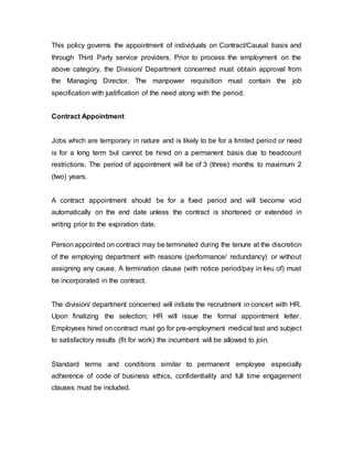 This policy governs the appointment of individuals on Contract/Causal basis and
through Third Party service providers. Prior to process the employment on the
above category, the Division/ Department concerned must obtain approval from
the Managing Director. The manpower requisition must contain the job
specification with justification of the need along with the period.
Contract Appointment
Jobs which are temporary in nature and is likely to be for a limited period or need
is for a long term but cannot be hired on a permanent basis due to headcount
restrictions. The period of appointment will be of 3 (three) months to maximum 2
(two) years.
A contract appointment should be for a fixed period and will become void
automatically on the end date unless the contract is shortened or extended in
writing prior to the expiration date.
Person appointed on contract may be terminated during the tenure at the discretion
of the employing department with reasons (performance/ redundancy) or without
assigning any cause. A termination clause (with notice period/pay in lieu of) must
be incorporated in the contract.
The division/ department concerned will initiate the recruitment in concert with HR.
Upon finalizing the selection; HR will issue the formal appointment letter.
Employees hired on contract must go for pre-employment medical test and subject
to satisfactory results (fit for work) the incumbent will be allowed to join.
Standard terms and conditions similar to permanent employee especially
adherence of code of business ethics, confidentiality and full time engagement
clauses must be included.
 