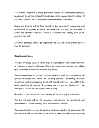 If a contract employee is made permanent (based on performance/capability/
headcount) the service length of that individual will be counted from the first day of
the joining provided the contract period was continuous/uninterrupted.
Salary and benefits will be fixed based on the incumbents’ educational and
professional background. A contract employee will be entitled to same level of
salary and benefits if he/she is hired in a position that already exits in the
permanent payroll.
A contract employee will not be eligible for end service benefits or loan facilities
from the company.
Casual Appointment
Jobs that are totally causal in nature and are required for a short period (maximum
of 12 weeks) to cater the additional influx of work or emergency exigencies or filling
up a permanent position that is temporarily vacant.
Casual appointment should be for a fixed period or until the completion of the
special job/project and cannot be for long periods. Employing divisions/
department must obtain approval form the Division/ Department Head justifying the
need, specifying the number of personnel and the required background. Line
Manager in concert with HR will process the hiring.
No written contract is required. Appointment will be on a daily worked basis.
The line manager will do the necessary arrangements for recruitment and
appointment of Casuals keeping HR & Administration informed.
The principle of hiring should be the best candidate suited to the job/position. No
discrimination will be permitted on the basis of personal relationship regarding
 