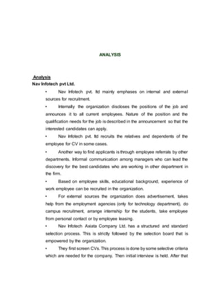 ANALYSIS
Analysis
Nav Infotech pvt Ltd.
• Nav Infotech pvt. ltd mainly emphases on internal and external
sources for recruitment.
• Internally the organization discloses the positions of the job and
announces it to all current employees. Nature of the position and the
qualification needs for the job is described in the announcement so that the
interested candidates can apply.
• Nav Infotech pvt. ltd recruits the relatives and dependents of the
employee for CV in some cases.
• Another way to find applicants is through employee referrals by other
departments. Informal communication among managers who can lead the
discovery for the best candidates who are working in other department in
the firm.
• Based on employee skills, educational background, experience of
work employee can be recruited in the organization.
• For external sources the organization does advertisement, takes
help from the employment agencies (only for technology department), do
campus recruitment, arrange internship for the students, take employee
from personal contact or by employee leasing.
• Nav Infotech Axiata Company Ltd. has a structured and standard
selection process. This is strictly followed by the selection board that is
empowered by the organization.
• They first screen CVs. This process is done by some selective criteria
which are needed for the company. Then initial interview is held. After that
 