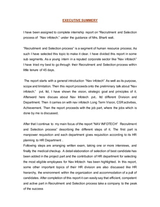 EXECUTIVE SUMMERY
I have been assigned to complete internship report on “Recruitment and Selection
process of “Nav infotech.” under the guidance of Mrs. Bharti wali.
“Recruitment and Selection process” is a segment of human resource process; As
such I have selected this topic to make it clear. I have divided this report in some
sub segments. As a young intern in a reputed corporate sector like ”Nav infotech”
I have tried my best to go through their Recruitment and Selection process within
little tenure of 45 days.
The report starts with a general introduction “Nav infotech” As well as its purpose,
scope and limitation. Then this report proceeds onto the preliminary talk about “Nav
infotech.” pvt. ltd, I have shown the vision, strategic goal and principles of it.
Afterward here discuss about Nav Infotech pvt.. ltd different Division and
Department. Then it carries on with nav infotech Long Term Vision, CSR activities,
Achievement. Than the report proceeds with the job part, where the jobs which is
done by me is discussed.
After that I continue to my main focus of the report “NAV INFOTECH” Recruitment
and Selection process” describing the different steps of it. The first part is
manpower requisition and each department gives requisition according to its HR
planning to HR Department .
Following steps are arranging written exam, taking one or more interviews, and
finally the medical checkup. A detail elaboration of selection of best candidate has
been added in the project part and the contribution of HR department for selecting
the most eligible employees for Nav Infotech has been highlighted. In this report,
some other important topics of their HR division are also discussed like HR
hierarchy, the environment within the organization and accommodation of a pull of
candidates. After completion of this report it can easily say that efficient, competent
and active part in Recruitment and Selection process take a company to the peak
of the success
 