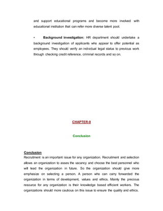 and support educational programs and become more involved with
educational institution that can refer more diverse talent pool.
• Background investigation: HR department should undertake a
background investigation of applicants who appear to offer potential as
employees. They should verify an individual legal status to previous work
through checking credit reference, criminal records and so on.
CHAPTER-9
Conclusion
Conclusion
Recruitment is an important issue for any organization. Recruitment and selection
allows an organization to asses the vacancy and choose the best personnel who
will lead the organization in future. So the organization should give more
emphasize on selecting a person. A person who can carry forwarded the
organization in terms of development, values and ethics. Mainly the precious
resource for any organization is their knowledge based efficient workers. The
organizations should more cautious on this issue to ensure the quality and ethics.
 