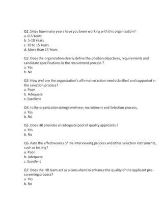 Q1. Since how many years haveyou been working with this organization?
a. 0-5 Years
b. 5-10 Years
c. 10 to 15 Years
d. More than 15 Years
Q2. Does the organization clearly define the position objectives, requirements and
candidate specifications in the recruitment process ?
a. Yes
b. No
Q3. How well are the organization’s affirmativeaction needs clarified and supported in
the selection process?
a. Poor
b. Adequate
c. Excellent
Q4. Is the organization doing timeliness recruitment and Selection process.
a. Yes
b. No
Q5. Does HR provides an adequate pool of quality applicants ?
a. Yes
b. No
Q6. Rate the effectiveness of the interviewing process and other selection instruments,
such as testing?
a. Poor
b. Adequate
c. Excellent
Q7. Does the HR team act as a consultant to enhance the quality of the applicant pre-
screening process?
a. Yes
b. No
 