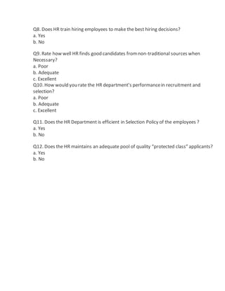 Q8. Does HR train hiring employees to make the best hiring decisions?
a. Yes
b. No
Q9. Rate how well HR finds good candidates fromnon-traditional sources when
Necessary?
a. Poor
b. Adequate
c. Excellent
Q10. How would you rate the HR department’s performancein recruitment and
selection?
a. Poor
b. Adequate
c. Excellent
Q11. Does the HR Department is efficient in Selection Policy of the employees ?
a. Yes
b. No
Q12. Does the HR maintains an adequate pool of quality “protected class” applicants?
a. Yes
b. No
 