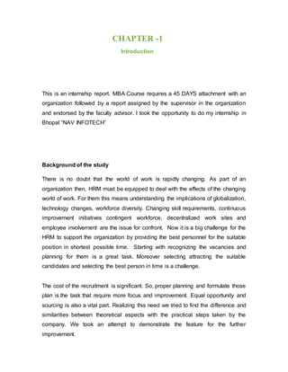 CHAPTER -1
Introduction
This is an internship report. MBA Course requires a 45 DAYS attachment with an
organization followed by a report assigned by the supervisor in the organization
and endorsed by the faculty advisor. I took the opportunity to do my internship in
Bhopal “NAV INFOTECH”
Background of the study
There is no doubt that the world of work is rapidly changing. As part of an
organization then, HRM must be equipped to deal with the effects of the changing
world of work. For them this means understanding the implications of globalization,
technology changes, workforce diversity. Changing skill requirements, continuous
improvement initiatives contingent workforce, decentralized work sites and
employee involvement are the issue for confront. Now it is a big challenge for the
HRM to support the organization by providing the best personnel for the suitable
position in shortest possible time. Starting with recognizing the vacancies and
planning for them is a great task. Moreover selecting attracting the suitable
candidates and selecting the best person in time is a challenge.
The cost of the recruitment is significant. So, proper planning and formulate those
plan is the task that require more focus and improvement. Equal opportunity and
sourcing is also a vital part. Realizing this need we tried to find the difference and
similarities between theoretical aspects with the practical steps taken by the
company. We took an attempt to demonstrate the feature for the further
improvement.
 