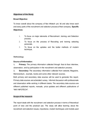 Objectives of the Study
Broad Objective:
To know overall about the company of Nav Infotech pvt. ltd and also know each
and every parts of the recruitment and selection process of that company. Specific
Objectives:
1. To focus on major elements of Recruitment ,training and Selection
process.
2. To focus on the process of Recruiting and training selecting
personals.
3. To focus on the updates and the better methods of modern
technique.
Methodology
Source of Information:
1. Primary: The primary information collected through face to face interview,
observation, and by participation in the recruitment and selection process.
2. Secondary: The secondary information collected from website, Magazine,
Memorandum, Journals, books and some other relevant sources.
Both primary and secondary data sources will be used to generate this report.
Primary data sources are scheduled survey, informal discussion with professionals
and observation while working in different desks. The secondary data sources are
different published reports, manuals, price updates and different publications of
“NAV INFOTECH”.
Scope of the research
The report deals with the recruitment and selection process in terms of theoretical
point of view and the practical use. The study will allow learning about the
recruitment and selection issues, importance, modern techniques and models used
 