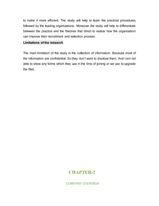 to make it more efficient. The study will help to learn the practical procedures
followed by the leading organizations. Moreover the study will help to differentiate
between the practice and the theories that direct to realize how the organization
can improve their recruitment and selection process.
Limitations of the research
The main limitation of the study is the collection of information. Because most of
the information are confidential. So they don’t want to disclose them. And I am not
able to show any forms which they use in the time of joining or we use to upgrade
the files.
CHAPTER-2
COMPANY OVERVIEW
 