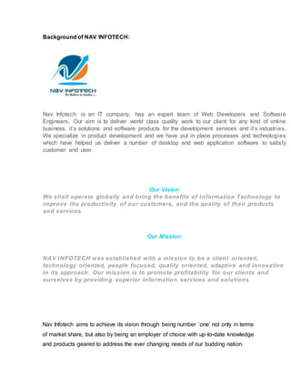 Background of NAV INFOTECH:
Nav Infotech is an IT company, has an expert team of Web Developers and Software
Engineers. Our aim is to deliver world class quality work to our client for any kind of online
business. it’s solutions and software products for the development services and it’s industries.
We specialize in product development and we have put in place processes and technologies
which have helped us deliver a number of desktop and web application software to satisfy
customer and user.
Our Vision:
We shall operate globally and bring the benefits of Information Technology to
improve the productivity of our customers, and the quality of their products
and services.
Our Mission:
NAV INFOTECH was established with a mission to be a client oriented,
technology oriented, people focused, quality oriented, adaptive and innovative
in its approach. Our mission is to promote profitability for our clients and
ourselves by providing superior information services and solutions
Nav Infotech aims to achieve its vision through being number ‘one’ not only in terms
of market share, but also by being an employer of choice with up-to-date knowledge
and products geared to address the ever changing needs of our budding nation.
 