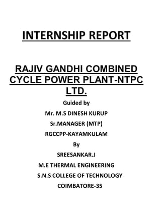 INTERNSHIP REPORT 
RAJIV GANDHI COMBINED 
CYCLE POWER PLANT-NTPC 
LTD. 
Guided by 
Mr. M.S DINESH KURUP 
Sr.MANAGER (MTP) 
RGCCPP-KAYAMKULAM 
By 
SREESANKAR.J 
M.E THERMAL ENGINEERING 
S.N.S COLLEGE OF TECHNOLOGY 
COIMBATORE-35 
 