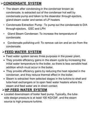  CONDENSATE SYSTEM 
• The steam after condensing in the condenser known as 
condensate, is extracted out of the condenser hot well by 
condensate pump and taken to the deaerator through ejectors, 
gland steam cooler and series of LP heaters 
• Condensate Extraction Pump : To pump out the condensate to D/A 
through ejectors, GSC and LPH 
• Gland Steam Condenser: To increase the temperature of 
condensate. 
 Condensate polishing unit: To remove cat-ion and an-ion from the 
condensate. 
 FEED WATER SYSTEM 
 Feed water system serves three purposes in the power plant. 
 They provide efficiency gains in the steam cycle by increasing the 
initial water temperature to the boiler, so there is less sensible heat 
addition which must occur in the boiler, 
 They provide efficiency gains by reducing the heat rejected in the 
condenser, and they reduce thermal effect in the boiler. 
 Steam is extracted from selected stages in the turbine to shell and 
tube heat exchangers or to open feed water heaters where the 
steam and feed water are in direct contact. 
 HP FEED WATER SYSTEM 
 Located downstream of boiler feed pump. Typically, the tube 
side design pressure is at least 100 KG/CM2, and the steam 
source is high pressure turbine. 
 