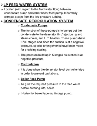  LP FEED WATER SYSTEM 
 Located (with regard to the feed water flow) between 
condensate pump and either boiler feed pump. It normally 
extracts steam from the low pressure turbine. 
 CONDENSATE RECIRCULATION SYSTEM 
o Condensate Pumps 
o The function of these pumps is to pumps out the 
condensate to the deaerator thru' ejectors, gland 
steam cooler, and L.P. heaters. These pumps have 
FIVE stages and since the suction is at a negative 
pressure, special arrangements have been made 
for providing sealing. 
o The pressure build up in 5 stages as suction is at 
negative pressure. 
o Recirculation 
o It is done when the de aerator level controller trips 
in order to prevent cavitations. 
o Boiler Feed Pump 
o To give the required pressure to the feed water 
before entering into boiler 
o Horizontal barrel type multi stage pump. 
 