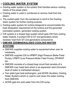  COOLING WATER SYSTEM 
 Cooling water system is the system that handles various cooling 
needs of the power plant. 
 Cooling water is used in condenser to remove heat from the 
steam. 
 The cooled water from the condenser is send to the Cooling 
tower system for further cooing purpose. 
 Cooling water system for turbine designed to accommodate the 
heat dissipation requirement of the turbine and the generator 
lubrication system, generator cooling system. 
 CW system is a closed loop system which gets CW from cooling 
water module. It pumps CW to GT and generators which 
receives heat from GT and generators components. 
 DMCWS [DEMINERALISED COOLING WATER 
SYSTEM] 
 DMCWS supplies cooling water to equipment when ever its 
necessary. 
 DMCWS supplies CW to HPBFP (High Pressure Boiler Feed 
Pump), LPBFP (Low Pressure Boiler Feed Pump), CPHRCP 
etc. 
 DMCWS consists of a closed loop circuit that consists of a 
DMCWS over head tank which is an expansion tank (Constant 
level of water is maintained always) 
 Two plate type heat exchangers, and ACWS (Auxiliary Cooling 
Water System) which is used to cool down the water coming 
from DMCWS. 
 ACWS gets the cold water from the CW sump. 
 