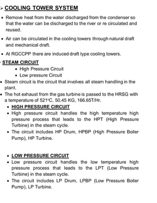  COOLING TOWER SYSTEM 
 Remove heat from the water discharged from the condenser so 
that the water can be discharged to the river or re circulated and 
reused. 
 Air can be circulated in the cooling towers through natural draft 
and mechanical draft. 
 At RGCCPP there are induced draft type cooling towers. 
 STEAM CIRCUIT 
 High Pressure Circuit 
 Low pressure Circuit 
 Steam circuit is the circuit that involves all steam handling in the 
plant. 
 The hot exhaust from the gas turbine is passed to the HRSG with 
a temperature of 521oC, 50.45 KG, 166.65T/Hr. 
 HIGH PRESSURE CIRCUIT 
 High pressure circuit handles the high temperature high 
pressure process that leads to the HPT (High Pressure 
Turbine) in the steam cycle. 
 The circuit includes HP Drum, HPBP (High Pressure Boiler 
Pump), HP Turbine. 
 LOW PRESSURE CIRCUIT 
 Low pressure circuit handles the low temperature high 
pressure process that leads to the LPT (Low Pressure 
Turbine) in the steam cycle. 
 The circuit includes LP Drum, LPBP (Low Pressure Boiler 
Pump), LP Turbine. 
 