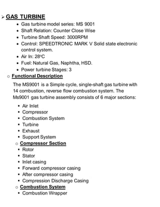  GAS TURBINE 
 Gas turbine model series: MS 9001 
 Shaft Relation: Counter Close Wise 
 Turbine Shaft Speed: 3000RPM 
 Control: SPEEDTRONIC MARK V Solid state electronic 
control system. 
 Air In: 28oC 
 Fuel: Natural Gas, Naphtha, HSD. 
 Power turbine Stages: 3 
o Functional Description 
The MS9001 is a Simple cycle, single-shaft gas turbine with 
14 combustion, reverse flow combustion system. The 
Ms9001 gas turbine assembly consists of 6 major sections: 
 Air Inlet 
 Compressor 
 Combustion System 
 Turbine 
 Exhaust 
 Support System 
o Compressor Section 
 Rotor 
 Stator 
 Inlet casing 
 Forward compressor casing 
 After compressor casing 
 Compression Discharge Casing 
o Combustion System 
 Combustion Wrapper 
 