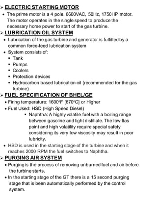  ELECTRIC STARTING MOTOR 
 The prime motor is a 4 pole, 6600VAC, 50Hz, 1750HP motor. 
The motor operates in the single speed to produce the 
necessary horse power to start of the gas turbine. 
 LUBRICATION OIL SYSTEM 
 Lubrication of the gas turbine and generator is fulfilled by a 
common force-feed lubrication system 
 System consists of: 
 Tank 
 Pumps 
 Coolers 
 Protection devices 
 Hydrocarbon based lubrication oil (recommended for the gas 
turbine) 
 FUEL SPECIFICATION OF BHEL/GE 
 Firing temperature: 1600oF [870oC] or Higher 
 Fuel Used: HSD (High Speed Diesel) 
 Naphtha: A highly volatile fuel with a boiling range 
between gasoline and light distillate. The low flas 
point and high volatility require special safety 
considering its very low viscosity may result in poor 
lubricity. 
 HSD is used in the starting stage of the turbine and when it 
reaches 2000 RPM the fuel switches to Naphtha. 
 PURGING AIR SYSTEM 
 Purging is the process of removing unburned fuel and air before 
the turbine starts. 
 In the starting stage of the GT there is a 15 second purging 
stage that is been automatically performed by the control 
system. 
 