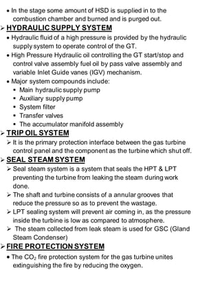  In the stage some amount of HSD is supplied in to the 
combustion chamber and burned and is purged out. 
 HYDRAULIC SUPPLY SYSTEM 
 Hydraulic fluid of a high pressure is provided by the hydraulic 
supply system to operate control of the GT. 
 High Pressure Hydraulic oil controlling the GT start/stop and 
control valve assembly fuel oil by pass valve assembly and 
variable Inlet Guide vanes (IGV) mechanism. 
 Major system compounds include: 
 Main hydraulic supply pump 
 Auxiliary supply pump 
 System filter 
 Transfer valves 
 The accumulator manifold assembly 
 TRIP OIL SYSTEM 
 It is the primary protection interface between the gas turbine 
control panel and the component as the turbine which shut off. 
 SEAL STEAM SYSTEM 
 Seal steam system is a system that seals the HPT & LPT 
preventing the turbine from leaking the steam during work 
done. 
 The shaft and turbine consists of a annular grooves that 
reduce the pressure so as to prevent the wastage. 
 LPT sealing system will prevent air coming in, as the pressure 
inside the turbine is low as compared to atmosphere. 
 The steam collected from leak steam is used for GSC (Gland 
Steam Condenser) 
 FIRE PROTECTION SYSTEM 
 The CO2 fire protection system for the gas turbine unites 
extinguishing the fire by reducing the oxygen. 
 