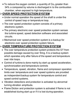  To reduce the oxygen content, a quantity of Co2 greater than 
34% a compared by volume is discharged in to the combustion 
chamber, when exposed to high temperature. 
 OVER SPEED PROTECTION SYSTEM 
 Under normal operation the speed of the shaft is under the 
control of speed loop or temperature loop. 
 The over speed protection system consists of a primary 
electronic system. 
 The primary electronic over speed protection system senses 
the turbine speed, speed detection software and associated 
circuits. 
 Mechanical over speed protection system is a backup for 
electronic over speed protection system failure. 
 OVER TEMPERATURE PROTECTION SYSTEM 
 The over temperature protection system protects the GT from 
possible damage caused by over firing. It is a backup system 
which operates only after failure of the speed and temperature 
over ride loops. 
 Control of turbine is done mainly by start up speed acceleration, 
synchronization and temperature controls 
 Temperature, speed, vibration, flame and compressor operation 
limits over temperature and over speed systems are provided 
as independent backup system for temperature control and 
speed control systems. 
 Vibration detections and protection is activated by abnormal 
turning vibration amplitude. 
 Flame Diction and protection system is activated if flame is not 
established during start up or if it is lost during operation. 
 