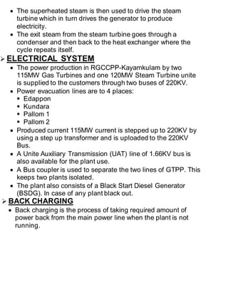  The superheated steam is then used to drive the steam 
turbine which in turn drives the generator to produce 
electricity. 
 The exit steam from the steam turbine goes through a 
condenser and then back to the heat exchanger where the 
cycle repeats itself. 
 ELECTRICAL SYSTEM 
 The power production in RGCCPP-Kayamkulam by two 
115MW Gas Turbines and one 120MW Steam Turbine unite 
is supplied to the customers through two buses of 220KV. 
 Power evacuation lines are to 4 places: 
 Edappon 
 Kundara 
 Pallom 1 
 Pallom 2 
 Produced current 115MW current is stepped up to 220KV by 
using a step up transformer and is uploaded to the 220KV 
Bus. 
 A Unite Auxiliary Transmission (UAT) line of 1.66KV bus is 
also available for the plant use. 
 A Bus coupler is used to separate the two lines of GTPP. This 
keeps two plants isolated. 
 The plant also consists of a Black Start Diesel Generator 
(BSDG). In case of any plant black out. 
 BACK CHARGING 
 Back charging is the process of taking required amount of 
power back from the main power line when the plant is not 
running. 
