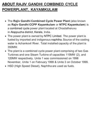 ABOUT RAJIV GANDHI COMBINED CYCLE 
POWERPLANT, KAYAMKULAM 
 The Rajiv Gandhi Combined Cycle Power Plant (also known 
as Rajiv Gandhi CCPP Kayamkulam or NTPC Kayamkulam) is 
a combined cycle power plant located at Choolatheruvu 
in Alappuzha district, Kerala, India. 
 The power plant is owned by NTPC Limited. The power plant is 
fueled by imported and indigenous naphtha. Source of the cooling 
water is Achankovil River. Total installed capacity of the plant is 
350MW. 
 The plant is a combined cycle power plant comprising of two Gas 
Turbines and one Steam Turbine of capacities 115MW (2), and 
120MW respectively. Unite 1 was commissioned on 1998 
November, Unite 1 on February 1999 & Unite 3 on October 1999. 
 HSD (High Speed Diesel), Naphtha are used as fuels. 
 