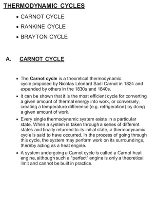 THERMODYNAMIC CYCLES 
 CARNOT CYCLE 
 RANKINE CYCLE 
 BRAYTON CYCLE 
A. CARNOT CYCLE 
 The Carnot cycle is a theoretical thermodynamic 
cycle proposed by Nicolas Léonard Sadi Carnot in 1824 and 
expanded by others in the 1830s and 1840s. 
 It can be shown that it is the most efficient cycle for converting 
a given amount of thermal energy into work, or conversely, 
creating a temperature difference (e.g. refrigeration) by doing 
a given amount of work. 
 Every single thermodynamic system exists in a particular 
state. When a system is taken through a series of different 
states and finally returned to its initial state, a thermodynamic 
cycle is said to have occurred. In the process of going through 
this cycle, the system may perform work on its surroundings, 
thereby acting as a heat engine. 
 A system undergoing a Carnot cycle is called a Carnot heat 
engine, although such a "perfect" engine is only a theoretical 
limit and cannot be built in practice. 
 