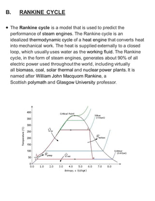 B. RANKINE CYCLE 
 The Rankine cycle is a model that is used to predict the 
performance of steam engines. The Rankine cycle is an 
idealized thermodynamic cycle of a heat engine that converts heat 
into mechanical work. The heat is supplied externally to a closed 
loop, which usually uses water as the working fluid. The Rankine 
cycle, in the form of steam engines, generates about 90% of all 
electric power used throughout the world, including virtually 
all biomass, coal, solar thermal and nuclear power plants. It is 
named after William John Macquorn Rankine, a 
Scottish polymath and Glasgow University professor. 
 