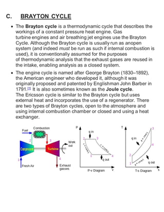 C. BRAYTON CYCLE 
 The Brayton cycle is a thermodynamic cycle that describes the 
workings of a constant pressure heat engine. Gas 
turbine engines and air breathing jet engines use the Brayton 
Cycle. Although the Brayton cycle is usually run as anopen 
system (and indeed must be run as such if internal combustion is 
used), it is conventionally assumed for the purposes 
of thermodynamic analysis that the exhaust gases are reused in 
the intake, enabling analysis as a closed system. 
 The engine cycle is named after George Brayton (1830–1892), 
the American engineer who developed it, although it was 
originally proposed and patented by Englishman John Barber in 
1791.[1] It is also sometimes known as the Joule cycle. 
The Ericsson cycle is similar to the Brayton cycle but uses 
external heat and incorporates the use of a regenerator. There 
are two types of Brayton cycles, open to the atmosphere and 
using internal combustion chamber or closed and using a heat 
exchanger. 
 