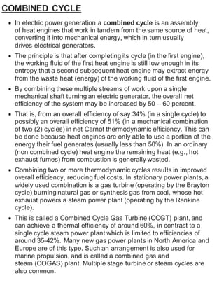 COMBINED CYCLE 
 In electric power generation a combined cycle is an assembly 
of heat engines that work in tandem from the same source of heat, 
converting it into mechanical energy, which in turn usually 
drives electrical generators. 
 The principle is that after completing its cycle (in the first engine), 
the working fluid of the first heat engine is still low enough in its 
entropy that a second subsequent heat engine may extract energy 
from the waste heat (energy) of the working fluid of the first engine. 
 By combining these multiple streams of work upon a single 
mechanical shaft turning an electric generator, the overall net 
efficiency of the system may be increased by 50 – 60 percent. 
 That is, from an overall efficiency of say 34% (in a single cycle) to 
possibly an overall efficiency of 51% (in a mechanical combination 
of two (2) cycles) in net Carnot thermodynamic efficiency. This can 
be done because heat engines are only able to use a portion of the 
energy their fuel generates (usually less than 50%). In an ordinary 
(non combined cycle) heat engine the remaining heat (e.g., hot 
exhaust fumes) from combustion is generally wasted. 
 Combining two or more thermodynamic cycles results in improved 
overall efficiency, reducing fuel costs. In stationary power plants, a 
widely used combination is a gas turbine (operating by the Brayton 
cycle) burning natural gas or synthesis gas from coal, whose hot 
exhaust powers a steam power plant (operating by the Rankine 
cycle). 
 This is called a Combined Cycle Gas Turbine (CCGT) plant, and 
can achieve a thermal efficiency of around 60%, in contrast to a 
single cycle steam power plant which is limited to efficiencies of 
around 35-42%. Many new gas power plants in North America and 
Europe are of this type. Such an arrangement is also used for 
marine propulsion, and is called a combined gas and 
steam (COGAS) plant. Multiple stage turbine or steam cycles are 
also common. 
 