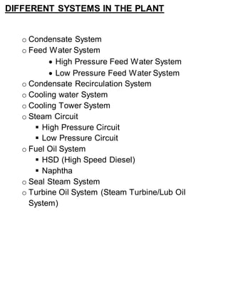 DIFFERENT SYSTEMS IN THE PLANT 
o Condensate System 
o Feed Water System 
 High Pressure Feed Water System 
 Low Pressure Feed Water System 
o Condensate Recirculation System 
o Cooling water System 
o Cooling Tower System 
o Steam Circuit 
 High Pressure Circuit 
 Low Pressure Circuit 
o Fuel Oil System 
 HSD (High Speed Diesel) 
 Naphtha 
o Seal Steam System 
o Turbine Oil System (Steam Turbine/Lub Oil 
System) 
 