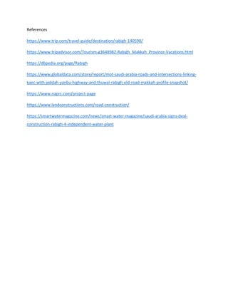 References
https://www.trip.com/travel-guide/destination/rabigh-140590/
https://www.tripadvisor.com/Tourism-g3648982-Rabigh_Makkah_Province-Vacations.html
https://dbpedia.org/page/Rabigh
https://www.globaldata.com/store/report/mot-saudi-arabia-roads-and-intersections-linking-
kaec-with-jeddah-yanbu-highway-and-thuwal-rabigh-old-road-makkah-profile-snapshot/
https://www.naprc.com/project-page
https://www.landconstructions.com/road-construction/
https://smartwatermagazine.com/news/smart-water-magazine/saudi-arabia-signs-deal-
construction-rabigh-4-independent-water-plant
 