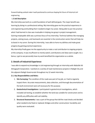 forward-looking outlook make it well-positioned to continue shaping the future of historical civil
engineering.
1.2 Job Description
My internship was built on a solid foundation of well-defined goals. The major benefit was
learning by doing in a professional setting. My internship gave me the practical experience in
civil engineering and building that I needed to begin my career. Being able to put into practice
what I had learned in class was invaluable in helping me grasp in project management.
Gaining employable skills was a primary focus of my internship. Technical abilities like managing
projects, solving issues, and teamwork are essential in the construction sector that will help me
to boost in my carrer. During this internship, I was able to hone my abilities and make great
progress by gaining practical experience.
My internship finally gave me the opportunity to make a real contribution to ongoing projects
at the company. It was insufficient to merely watch; contributions and ideas were sought. As a
bonus, I got to see personally how my work benefited the organization as a whole.
2. Details of Industrial Experience
I was able to expand my knowledge in civil engineering through an internship with Abdullah Ali
Almagayshi Corporation. I worked on a variety of road maintenance projects in Rabigh City and
the adjacent Rabigh Governorate throughout my 12-week internship.
2.1. Key Responsibilities and Roles:
1. Site Surveying: The condition of the roads was part of my job, so I had to regularly
inspect them. Accurate measurements, data collection, and thorough documentation of
the built environment were all necessary for this purpose.
2. Geotechnical Investigations: I participated in geotechnical investigations, which
included soil testing, to establish whether the land was suitable for construction and to
identify any difficulties with soil stability.
3. Structural Assessments: I was a part of the group that did the road checks and decided
what needed to be fixed or replaced. Bridges and other constructions' durability and
quality were evaluated.
 