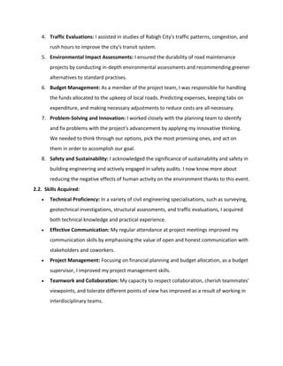 4. Traffic Evaluations: I assisted in studies of Rabigh City's traffic patterns, congestion, and
rush hours to improve the city's transit system.
5. Environmental Impact Assessments: I ensured the durability of road maintenance
projects by conducting in-depth environmental assessments and recommending greener
alternatives to standard practises.
6. Budget Management: As a member of the project team, I was responsible for handling
the funds allocated to the upkeep of local roads. Predicting expenses, keeping tabs on
expenditure, and making necessary adjustments to reduce costs are all necessary.
7. Problem-Solving and Innovation: I worked closely with the planning team to identify
and fix problems with the project's advancement by applying my innovative thinking.
We needed to think through our options, pick the most promising ones, and act on
them in order to accomplish our goal.
8. Safety and Sustainability: I acknowledged the significance of sustainability and safety in
building engineering and actively engaged in safety audits. I now know more about
reducing the negative effects of human activity on the environment thanks to this event.
2.2. Skills Acquired:
 Technical Proficiency: In a variety of civil engineering specialisations, such as surveying,
geotechnical investigations, structural assessments, and traffic evaluations, I acquired
both technical knowledge and practical experience.
 Effective Communication: My regular attendance at project meetings improved my
communication skills by emphasising the value of open and honest communication with
stakeholders and coworkers.
 Project Management: Focusing on financial planning and budget allocation, as a budget
supervisor, I improved my project management skills.
 Teamwork and Collaboration: My capacity to respect collaboration, cherish teammates'
viewpoints, and tolerate different points of view has improved as a result of working in
interdisciplinary teams.
 