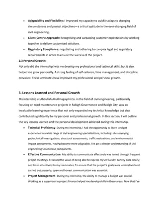  Adaptability and Flexibility: I improved my capacity to quickly adapt to changing
circumstances and project objectives—a critical aptitude in the ever-changing field of
civil engineering..
 Client-Centric Approach: Recognising and surpassing customer expectations by working
together to deliver customised solutions.
 Regulatory Compliance: negotiating and adhering to complex legal and regulatory
requirements in order to ensure the success of the project.
2.3 Personal Growth:
Not only did the internship help me develop my professional and technical skills, but it also
helped me grow personally. A strong feeling of self-reliance, time management, and discipline
prevailed. These attributes have improved my professional and personal growth.
3. Lessons Learned and Personal Growth
My internship at Abdullah Ali Almagayshi Co. in the field of civil engineering, particularly
focusing on road maintenance projects in Rabigh Governorate and Rabigh City was an
invaluable learning experience that not only expanded my technical knowledge but also
contributed significantly to my personal and professional growth. In this section, I will outline
the key lessons learned and the personal development achieved during this internship.
 Technical Proficiency: During my internship, I had the opportunity to learn and get
experience in a wide range of civil engineering specializations, including: site surveying;
geotechnical investigations; structural assessments; traffic evaluations; and environmental
impact assessments. Having become more adaptable, I've got a deeper understanding of civil
engineering's numerous components.
 Effective Communication: My ability to communicate effectively was honed through frequent
project meetings. I realised the value of being able to express myself lucidly, convey data clearly,
and listen attentively to my teammates. To ensure that the project's goals were understood and
carried out properly, open and honest communication was essential.
 Project Management: During my internship, the ability to manage a budget was crucial.
Working as a supervisor in project finance helped me develop skills in these areas. Now that I've
 