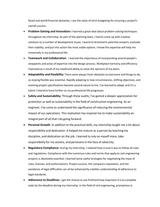 faced real-world financial obstacles, I see the value of strict budgeting for ensuring a project's
overall success.
 Problem-Solving and Innovation: I learned a great deal about problem-solving techniques
throughout my internship. As part of the planning team, I had to come up with creative
solutions to a number of development issues. I learnt to brainstorm potential answers, evaluate
their viability, and put into action the most viable options. I know this expertise will help me
immensely in my professional life.
 Teamwork and Collaboration:. I learned the importance of incorporating several people's
viewpoints and areas of expertise into the design process. Workplace harmony and efficiency
improved as a result of my newfound ability to value the opinions of my peers.
 Adaptability and Flexibility: There were always fresh obstacles to overcome and things to do,
so staying flexible was essential. Rapidly adapting to new circumstances, shifting objectives, and
evolving project specifications became second nature to me. I've learned to adapt, and it's a
talent I intend to hone further as my professional life progresses.
 Safety and Sustainability: Through these audits, I've gained a deeper appreciation for
protection as well as sustainability in the field of construction engineering. As an
engineer, I've come to understand the significance of reducing the environmental
impact of our operations. This realisation has inspired me to make sustainability an
integral part of all that I do going forward.
 Personal Growth: In addition to the practical skills, my internship taught me a lot about
responsibility and dedication. It helped me mature as a person by teaching me
discipline, and dedication on the job. I learned to rely on myself more, take
responsibility for my actions, and persevere in the face of adversity.
 Regulatory Compliance: During my internship, I realized how crucial it was to follow all rules
and regulations. Compliance with the numerous rules and norms that apply to civil engineering
projects is absolutely essential. I learned some useful strategies for negotiating the maze of
rules, licenses, and authorizations. Project success, the company's reputation, and the
avoidance of legal difficulties can all be enhanced by a better understanding of adherence to
legal standards.
 Adherence to Deadlines: I got the chance to see firsthand how important it is to complete
tasks by the deadline during my internship. In the field of civil engineering, promptness is
 
