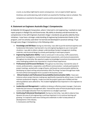 crucial, as any delay might lead to severe consequences. I am an expert at both rigorous
timeliness and careful planning, both of which are essential for finishing a task on schedule. This
competency is essential to the project's success and to preserving the client's trust.

4. Statement on Engineers Australia Stage 1 Competencies
At Abdullah Ali Almagayshi Corporation, where I interned in civil engineering, I worked on road
repair projects in Rabigh City and Governorate. My ability to develop and demonstrate my
competencies in line with Engineers Australia's Stage 1 standards was greatly aided by these
initiatives. I now have a stronger understanding of engineering fundamentals thanks to this
program, and I've actively used what I've learned and developed in practical settings. I'll go
through every Stage 1 Competency in the following order:
 Knowledge and Skill Base: During my internship, I was able to put the technical expertise and
fundamental information I had learned in my civil engineering degree to use in real-world
situations. I was able to obtain a deeper understanding of project management, building
materials, and structural design by actively participating in road repair projects.
 Engineering Application Ability: I took an active part in site surveys, traffic assessments,
geotechnical investigations, environmental impact assessments, and structural assessments
throughout my internship. My capacity to apply my knowledge to practical circumstances and
solve challenging problems has improved as a result of these experiences.
 Professional and Personal Attributes: Throughout my internship, I learned the value of
morals, professionalism, cooperation, and efficient communication. I actively participated in
project meetings, worked with a range of teams, and honed my communication abilities by
developing my report writing and presentation skills.The things I've been through have made
me more ethical and equipped me to succeed in the business sector.
 Ethical Conduct and Professional Accountability:Communication Skills: I have seen
instances where project decision-making was significantly impacted by ethical issues. In order to
maintain professional integrity, I made sure that the project's goals were fulfilled and that
ethical guidelines were adhered to. This incident highlighted how important it is for engineers to
act morally.
 Leadership and Management: In addition to being an effective project manager, I had some
leadership and resource management skills. I learned the value of financial planning for project
success and budget allocation from my experience as a budget supervisor.
 Continuing Professional Development: During my internship, I was able to observe how
dynamic the area of civil engineering is and how important it is to continue learning and
growing. I'm inspired to seek more training and credentials in order to keep abreast of
developments in the industry.
5. Conclusions and Planning
 
