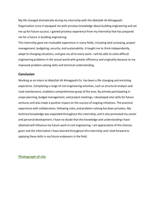My life changed dramatically during my internship with the Abdullah Ali Almagayshi
Organization since it equipped me with priceless knowledge about building engineering and set
me up for future success. I gained priceless experience from my internship that has prepared
me for a future in building engineering.
This internship gave me invaluable experience in many fields, including land surveying, project
management, budgeting, security, and sustainability. It taught me to think independently,
adapt to changing situations, and give my all to every work. I will be able to solve difficult
engineering problems in the actual world with greater efficiency and originality because to my
improved problem-solving skills and technical understanding.
Conclusion
Working as an intern at Abdullah Ali Almagayshi Co. has been a life-changing and enriching
experience. Completing a range of civil engineering activities, such as structural analysis and
road maintenance, enabled a comprehensive grasp of the area. By actively participating in
scope planning, budget management, and project meetings, I developed vital skills for future
ventures and also made a positive impact on the success of ongoing initiatives. The practical
experience with collaboration, following rules, and problem-solving has been priceless. My
technical knowledge was expanded throughout this internship, and it also promoted my career
and personal development. I have no doubt that the knowledge and understanding I have
obtained will influence my future work in civil engineering. I am appreciative of the chances
given and the information I have learned throughout this internship and I look forward to
applying these skills in my future endeavors in the field.
Photograph of site
 