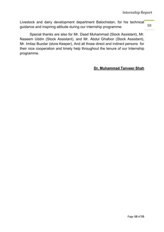 Internship Report

Livestock and dairy development department Balochistan, for his technical
guidance and inspiring attitude during our internship programme.          10

       Special thanks are also for Mr. Daad Muhammad (Stock Assistant), Mr.
Naseem Uddin (Stock Assistant), and Mr. Abdul Ghafoor (Stock Assistant),
Mr. Imtiaz Buzdar (store Keeper), And all those direct and indirect persons for
their nice cooperation and timely help throughout the tenure of our Internship
programme.



                                               Dr. Muhammad Tanveer Shah




                                                                    Page 10 of 55
 