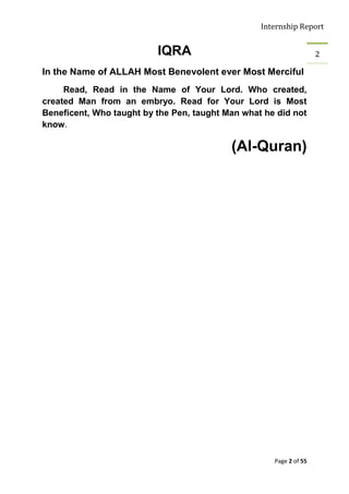 Internship Report


                          IQRA                                      2

In the Name of ALLAH Most Benevolent ever Most Merciful
     Read, Read in the Name of Your Lord. Who created,
created Man from an embryo. Read for Your Lord is Most
Beneficent, Who taught by the Pen, taught Man what he did not
know.

                                           (Al-Quran)




                                                     Page 2 of 55
 