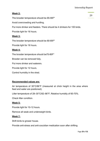 Internship Report

Week 2:
                                                                                     29
The brooder temperature should be 85-90F*

Avoid overcrowding and hurdling.

Put more drinker and feeders. There should be 4 drinkers for 100 birds.

Provide light for 16 hours.

Week 3:

The brooder temperature should be 80-85F*

Provide light for 16 hours.

Week 4:

The brooder temperature should be75-80F*

Brooder can be removed fully.

Put more drinker and waterers.

Provide light for 12 hours.

Control humidity in the shed.



Recommended values are:

Air temperature of 30°C/86°F (measured at chick height in the area where
feed and water are positioned).

Litter temperature of 28–30°C/82–86°F, Relative humidity of 60-70%.

Check litter condition.

Week 5:

Provide light for 10-12 hours.

Remove all weak and underweight birds.

Week 7:

Shift birds to grower house.

Provide anti-stress and anti-coccidian medication soon after shifting.

                                                                     Page 29 of 55
 