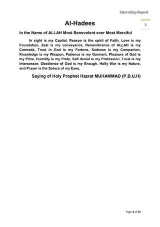 Internship Report


                           Al-Hadees                                           3

In the Name of ALLAH Most Benevolent ever Most Merciful
      In sight is my Capital, Reason is the spirit of Faith, Love is my
Foundation, Zeal is my conveyance, Remembrance of ALLAH is my
Comrade, Trust in God is my Fortune, Sadness is my Companion,
Knowledge is my Weapon, Patience is my Garment, Pleasure of God is
my Prize, Humility is my Pride, Self denial is my Profession, Trust is my
Intercessor, Obedience of God is my Enough, Holly War is my Nature,
and Prayer is the Solace of my Eyes.

       Saying of Holy Prophet Hazrat MUHAMMAD (P.B.U.H)




                                                                Page 3 of 55
 