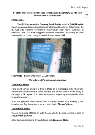 Internship Report

 3rd Station for Internship Disease investigation Laboratory Quetta from
                        14-Nov-2011 t0 27-Nov-2011                                     40

Introduction: -

       The D.I. Lab located at Brewery Road Quetta near the BMC Hospital
it work in various disease investigation that is found in all over Balochistan, the
D.I Lab also perform Postmortem Investigation after heavy out-break of
diseases. The D.I Lab suggests different treatment according to their
investigation to protect heavy economic losses since 1996.




Figure No: - 8 Main Entrance of D.I Laboratory

                   Work done at Paracitology Laboratory

Thin Blood Smear

Take blood sample and put a drop of blood on a microsopic slide. Then take
another slide and touch the blood with the end of this slide (Spread Slide) at
the angle of 30 degree. The blood will spread a long along with spreader slide
by capillary action.

Push the spreader slide forward with a steady motion, thus making a thin
blood smear. Dry the smear in air and stain it with Giemsa's Stain.

Thick Blood Smear

Place a fresh drop of blood on slide then gently stir the drop to make in area of
about 10mm diameter.

Allow the blood smear to dry and stain it with Giemsa's Stain.

                                                                       Page 40 of 55
 